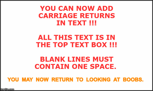 YOU CAN USE CARRIAGE RETURNS IN MEME TEXT | YOU CAN NOW ADD
CARRIAGE RETURNS
IN TEXT !!!
 
ALL THIS TEXT IS IN
THE TOP TEXT BOX !!!
 
BLANK LINES MUST
CONTAIN ONE SPACE. YOU  MAY  NOW  RETURN  TO  LOOKING  AT  BOOBS. | image tagged in imgflip,rick75230 | made w/ Imgflip meme maker