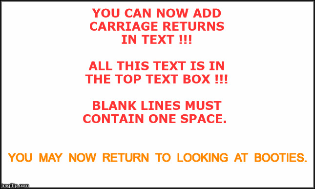 YOU CAN NOW USE CARRIAGE RETURNS IN MEME TEXT | YOU CAN NOW ADD
CARRIAGE RETURNS
IN TEXT !!!
 
ALL THIS TEXT IS IN
THE TOP TEXT BOX !!!
 
BLANK LINES MUST
CONTAIN ONE SPACE. YOU  MAY  NOW  RETURN  TO  LOOKING  AT  BOOTIES. | image tagged in imflip,rick75230 | made w/ Imgflip meme maker