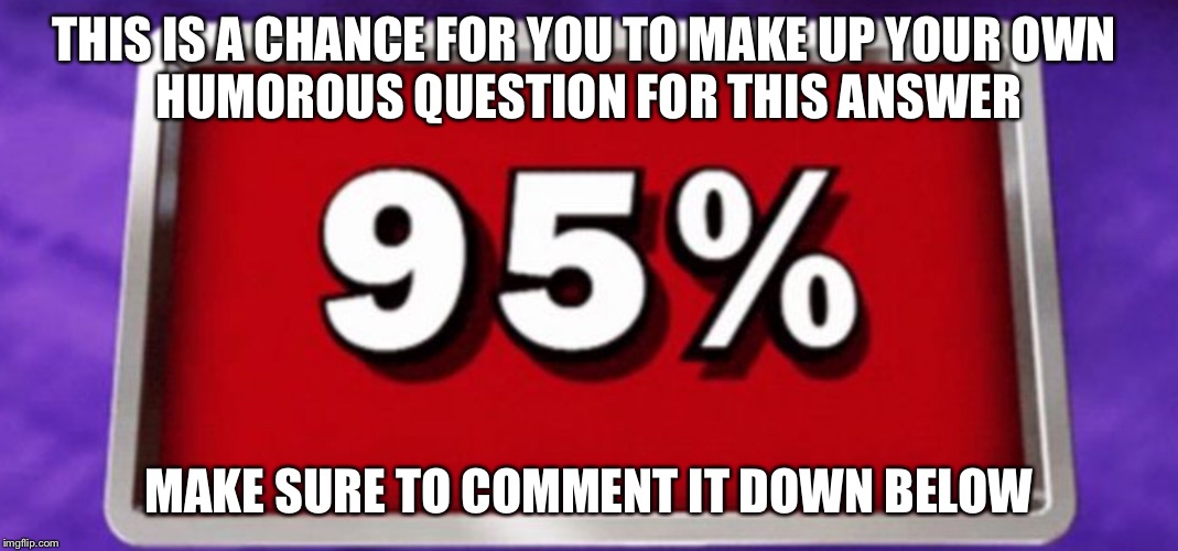 If this is the answer, what is the question? | THIS IS A CHANCE FOR YOU TO MAKE UP YOUR OWN 
HUMOROUS QUESTION FOR THIS ANSWER; MAKE SURE TO COMMENT IT DOWN BELOW | image tagged in memes | made w/ Imgflip meme maker