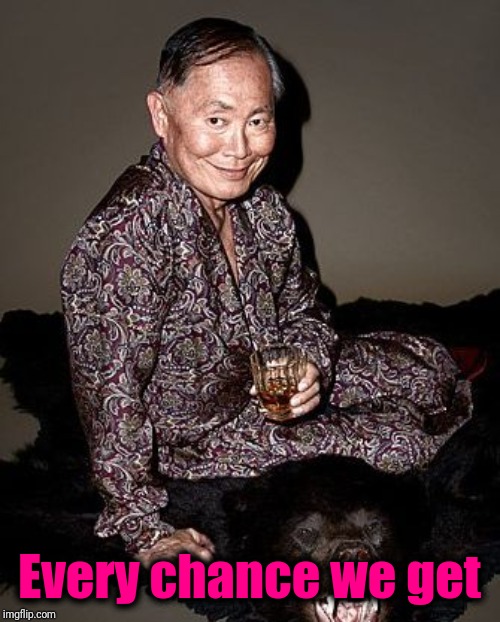 George Takei | Every chance we get | image tagged in george takei | made w/ Imgflip meme maker