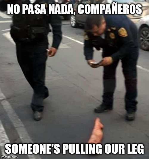 NO PASA NADA, COMPAÑEROS; SOMEONE'S PULLING OUR LEG | image tagged in funny,mexico,police,leg,fake,prank | made w/ Imgflip meme maker