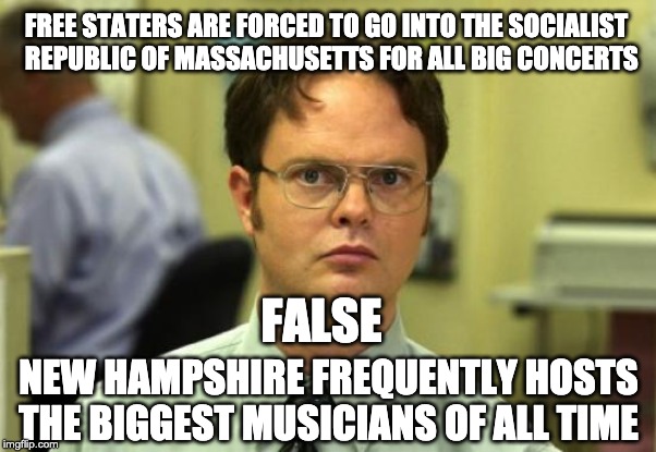 Dwight Schrute | FREE STATERS ARE FORCED TO GO INTO THE SOCIALIST    REPUBLIC OF MASSACHUSETTS FOR ALL BIG CONCERTS; FALSE; NEW HAMPSHIRE FREQUENTLY HOSTS THE BIGGEST MUSICIANS OF ALL TIME | image tagged in memes,dwight schrute | made w/ Imgflip meme maker