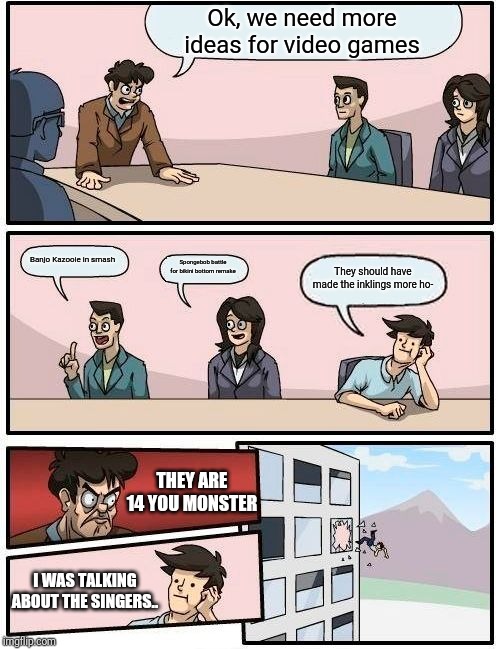 Boardroom Meeting Suggestion | Ok, we need more ideas for video games; Banjo Kazooie in smash; Spongebob battle for bikini bottom remake; They should have made the inklings more ho-; THEY ARE 14 YOU MONSTER; I WAS TALKING ABOUT THE SINGERS.. | image tagged in memes,boardroom meeting suggestion,banjo kazooie,spongebob,splatoon,inkling | made w/ Imgflip meme maker