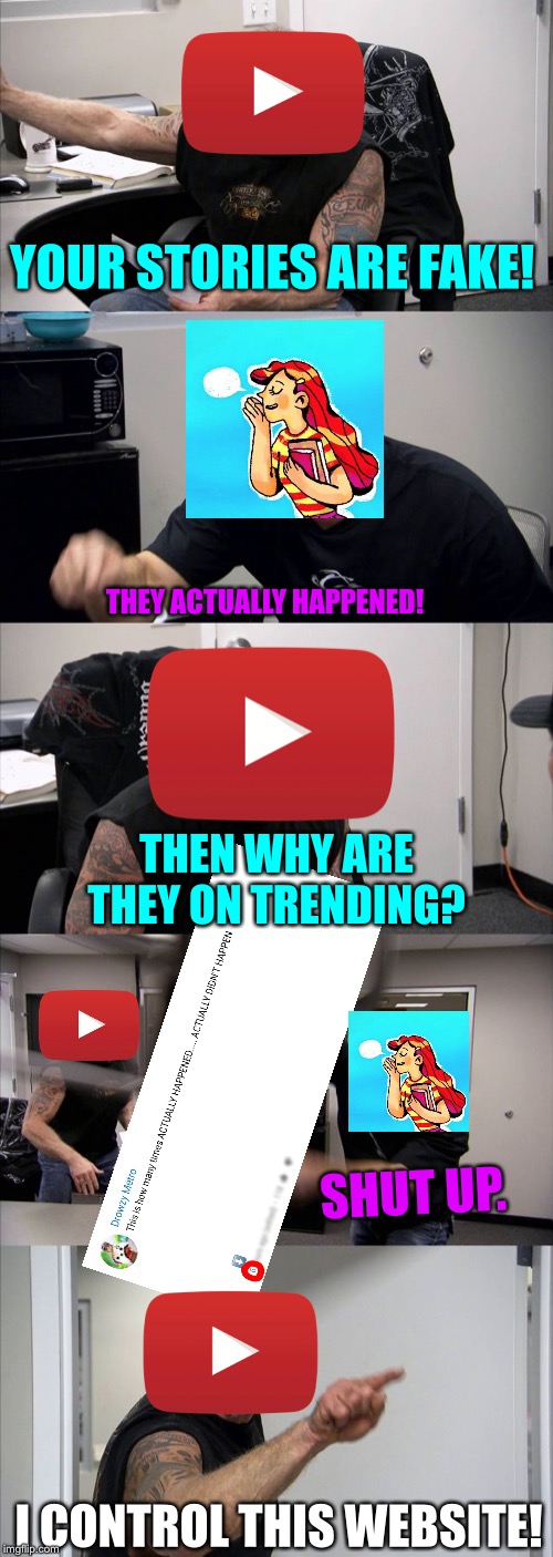 Actually Happened Memes #05-Clickbaited Them Again! | YOUR STORIES ARE FAKE! THEY ACTUALLY HAPPENED! THEN WHY ARE THEY ON TRENDING? SHUT UP. I CONTROL THIS WEBSITE! | image tagged in memes,american chopper argument | made w/ Imgflip meme maker