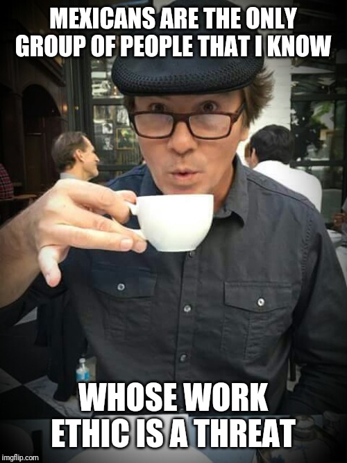 Coffee | MEXICANS ARE THE ONLY GROUP OF PEOPLE THAT I KNOW; WHOSE WORK ETHIC IS A THREAT | image tagged in coffee addict | made w/ Imgflip meme maker