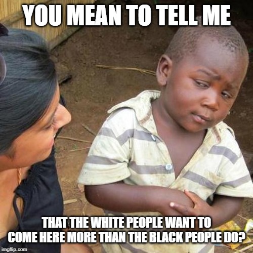 Third World Skeptical Kid Meme | YOU MEAN TO TELL ME THAT THE WHITE PEOPLE WANT TO COME HERE MORE THAN THE BLACK PEOPLE DO? | image tagged in memes,third world skeptical kid | made w/ Imgflip meme maker