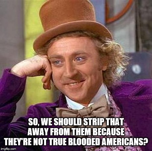 Creepy Condescending Wonka Meme | SO, WE SHOULD STRIP THAT AWAY FROM THEM BECAUSE THEY'RE NOT TRUE BLOODED AMERICANS? | image tagged in memes,creepy condescending wonka | made w/ Imgflip meme maker