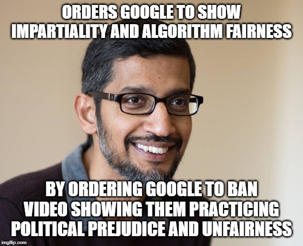 Sundar Pichai | ORDERS GOOGLE TO SHOW IMPARTIALITY AND ALGORITHM FAIRNESS; BY ORDERING GOOGLE TO BAN VIDEO SHOWING THEM PRACTICING POLITICAL PREJUDICE AND UNFAIRNESS | image tagged in sundar pichai | made w/ Imgflip meme maker