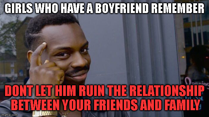 This is always true | GIRLS WHO HAVE A BOYFRIEND REMEMBER; DONT LET HIM RUIN THE RELATIONSHIP  BETWEEN YOUR FRIENDS AND FAMILY | image tagged in memes,roll safe think about it,love | made w/ Imgflip meme maker