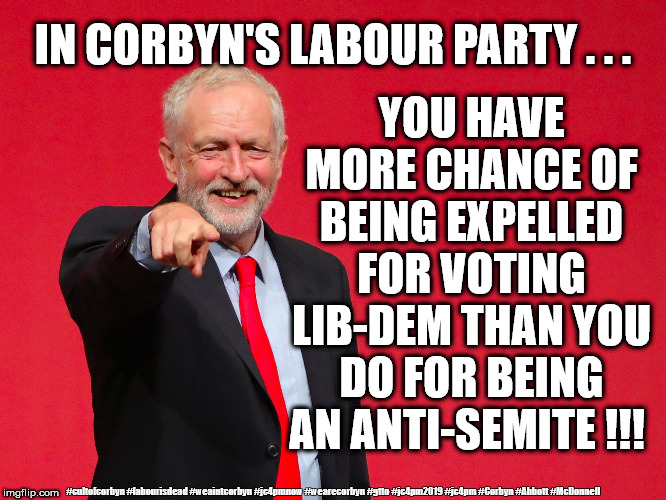 Corbyn's Labour Party, Anti-Semitism | IN CORBYN'S LABOUR PARTY . . . YOU HAVE MORE CHANCE OF BEING EXPELLED FOR VOTING LIB-DEM THAN YOU DO FOR BEING AN ANTI-SEMITE !!! #cultofcorbyn #labourisdead #weaintcorbyn #jc4pmnow #wearecorbyn #gtto #jc4pm2019 #jc4pm #Corbyn #Abbott #McDonnell | image tagged in cultofcorbyn,labourisdead,anti-semite and a racist,communist socialist,funny,gtto jc4pmnow jc4pm2019 | made w/ Imgflip meme maker