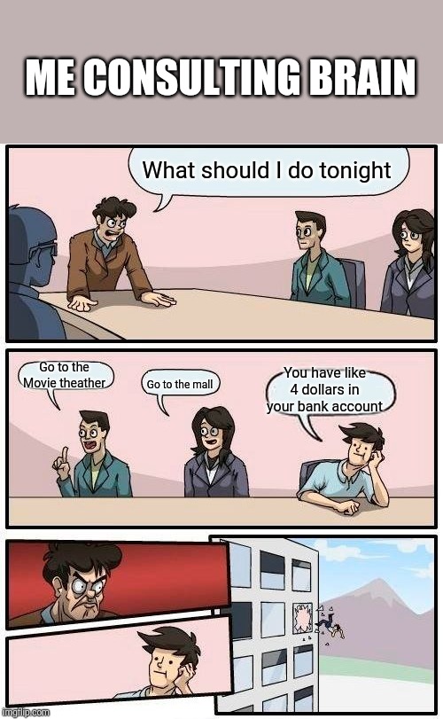Boardroom Meeting Suggestion Meme | ME CONSULTING BRAIN; What should I do tonight; Go to the Movie theather; You have like 4 dollars in your bank account; Go to the mall | image tagged in memes,boardroom meeting suggestion | made w/ Imgflip meme maker