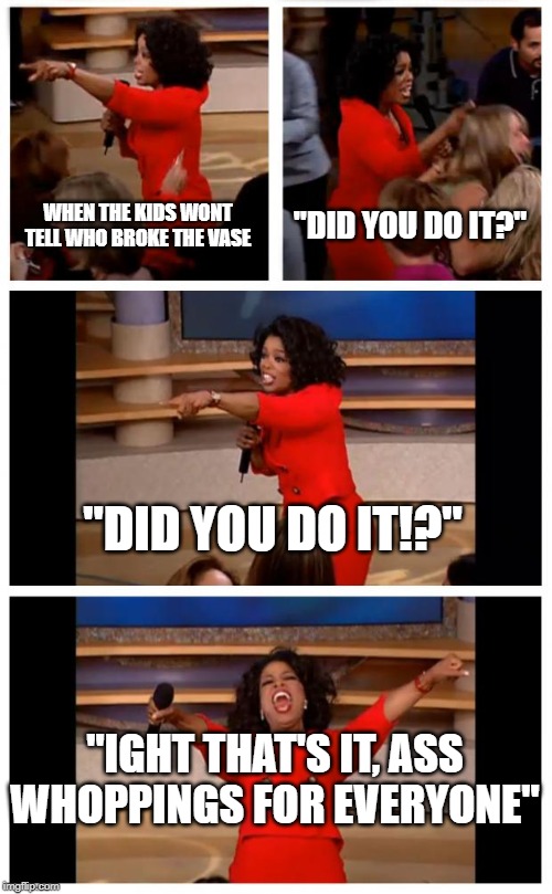 Oprah You Get A Car Everybody Gets A Car Meme | WHEN THE KIDS WONT TELL WHO BROKE THE VASE; "DID YOU DO IT?"; "DID YOU DO IT!?"; "IGHT THAT'S IT, ASS WHOPPINGS FOR EVERYONE" | image tagged in memes,oprah you get a car everybody gets a car | made w/ Imgflip meme maker