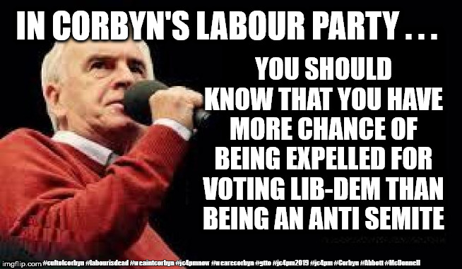 Corbyn/McDonnell - anti-semitism | IN CORBYN'S LABOUR PARTY . . . YOU SHOULD KNOW THAT YOU HAVE MORE CHANCE OF BEING EXPELLED FOR VOTING LIB-DEM THAN BEING AN ANTI SEMITE; #cultofcorbyn #labourisdead #weaintcorbyn #jc4pmnow #wearecorbyn #gtto #jc4pm2019 #jc4pm #Corbyn #Abbott #McDonnell | image tagged in mcdonnell - corbyn's labour party,cultofcorbyn,labourisdead,gtto jc4pmnow jc4pm2019,communist socialist,anti-semite and a racist | made w/ Imgflip meme maker