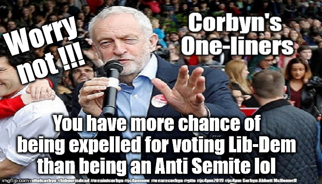 Labour - Anti-Semitism | Worry not !!! You have more chance of being expelled for voting Lib-Dem than being an Anti Semite lol | image tagged in cultofcorbyn,labourisdead,gtto jc4pmnow jc4pm2019,anti-semite and a racist,funny,communist socialist | made w/ Imgflip meme maker