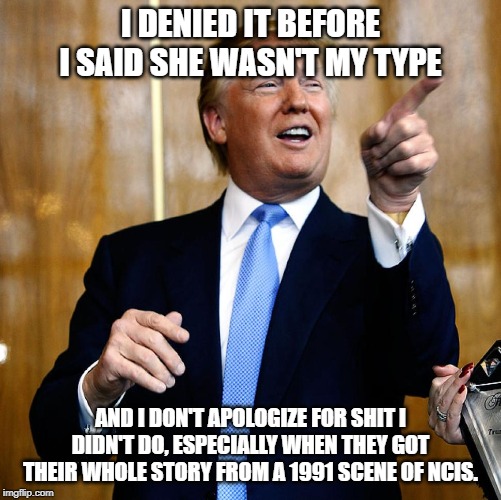 Donal Trump Birthday | I DENIED IT BEFORE I SAID SHE WASN'T MY TYPE AND I DON'T APOLOGIZE FOR SHIT I DIDN'T DO, ESPECIALLY WHEN THEY GOT THEIR WHOLE STORY FROM A 1 | image tagged in donal trump birthday | made w/ Imgflip meme maker