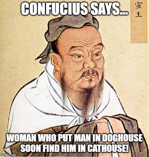 Treat Him Right! | CONFUCIUS SAYS... WOMAN WHO PUT MAN IN DOGHOUSE SOON FIND HIM IN CATHOUSE! | image tagged in confucius says | made w/ Imgflip meme maker