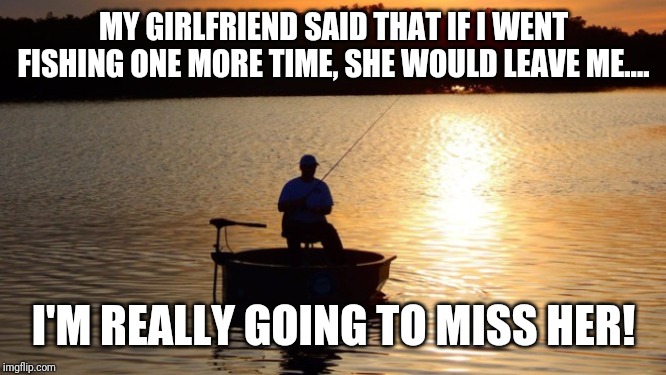 Fishing | MY GIRLFRIEND SAID THAT IF I WENT FISHING ONE MORE TIME, SHE WOULD LEAVE ME.... I'M REALLY GOING TO MISS HER! | image tagged in fishing | made w/ Imgflip meme maker