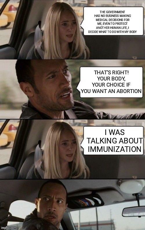 Rock Driving Longer | THE GOVERNMENT HAS NO BUSINESS MAKING MEDICAL DECISIONS FOR ME, EVEN TO PROTECT ANOTHER HUMAN LIFE, I DECIDE WHAT TO DO WITH MY BODY; THAT'S RIGHT! YOUR BODY, YOUR CHOICE IF YOU WANT AN ABORTION; I WAS TALKING ABOUT IMMUNIZATION | image tagged in rock driving longer | made w/ Imgflip meme maker