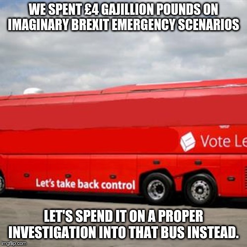 Brexit Bus | WE SPENT £4 GAJILLION POUNDS ON IMAGINARY BREXIT EMERGENCY SCENARIOS; LET'S SPEND IT ON A PROPER INVESTIGATION INTO THAT BUS INSTEAD. | image tagged in brexit bus | made w/ Imgflip meme maker