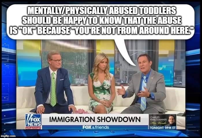 Fox & Friends being Friendly | MENTALLY/PHYSICALLY ABUSED TODDLERS SHOULD BE HAPPY TO KNOW THAT THE ABUSE IS "OK" BECAUSE "YOU'RE NOT FROM AROUND HERE." | image tagged in fox  friends,faux news,immigration | made w/ Imgflip meme maker