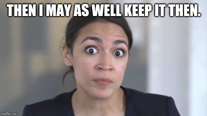 Crazy Alexandria Ocasio-Cortez | THEN I MAY AS WELL KEEP IT THEN. | image tagged in crazy alexandria ocasio-cortez | made w/ Imgflip meme maker