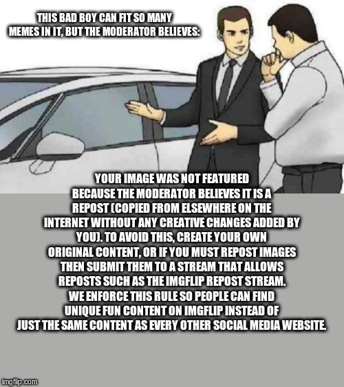 Car Salesman Slaps Roof Of Car | THIS BAD BOY CAN FIT SO MANY MEMES IN IT, BUT THE MODERATOR BELIEVES:; YOUR IMAGE WAS NOT FEATURED BECAUSE THE MODERATOR BELIEVES IT IS A REPOST (COPIED FROM ELSEWHERE ON THE INTERNET WITHOUT ANY CREATIVE CHANGES ADDED BY YOU). TO AVOID THIS, CREATE YOUR OWN ORIGINAL CONTENT, OR IF YOU MUST REPOST IMAGES THEN SUBMIT THEM TO A STREAM THAT ALLOWS REPOSTS SUCH AS THE IMGFLIP REPOST STREAM. WE ENFORCE THIS RULE SO PEOPLE CAN FIND UNIQUE FUN CONTENT ON IMGFLIP INSTEAD OF JUST THE SAME CONTENT AS EVERY OTHER SOCIAL MEDIA WEBSITE. | image tagged in memes,car salesman slaps roof of car | made w/ Imgflip meme maker