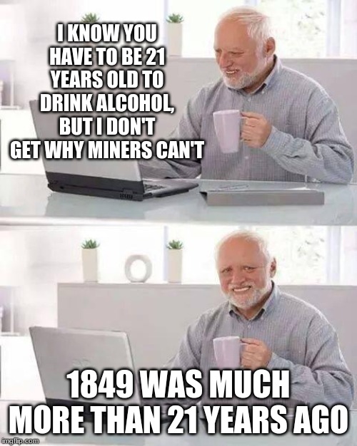 Harold: Why Can't Miners Have Alcohol? | I KNOW YOU HAVE TO BE 21 YEARS OLD TO DRINK ALCOHOL, BUT I DON'T GET WHY MINERS CAN'T; 1849 WAS MUCH MORE THAN 21 YEARS AGO | image tagged in memes,hide the pain harold | made w/ Imgflip meme maker