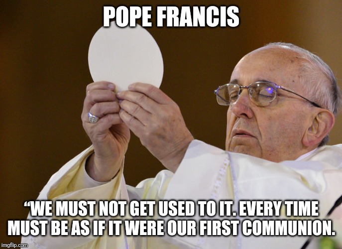 Act like you know who it is | POPE FRANCIS; “WE MUST NOT GET USED TO IT. EVERY TIME MUST BE AS IF IT WERE OUR FIRST COMMUNION. | image tagged in catholic,christianity,community,jesus,pope francis,royals | made w/ Imgflip meme maker
