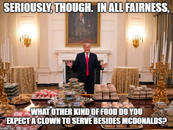 Trump McDonalds | SERIOUSLY, THOUGH.  IN ALL FAIRNESS, WHAT OTHER KIND OF FOOD DO YOU EXPECT A CLOWN TO SERVE BESIDES MCDONALDS? | image tagged in trump mcdonalds | made w/ Imgflip meme maker