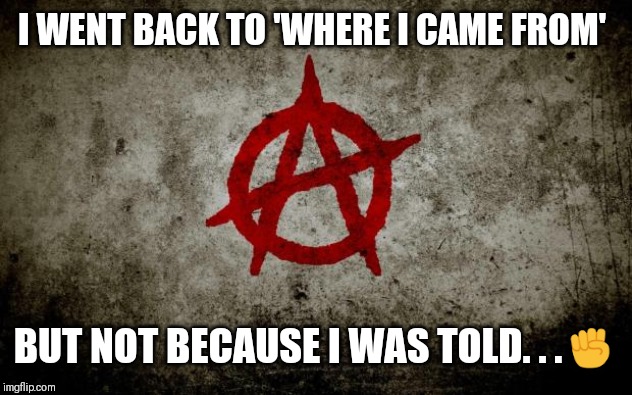 anarchy  | I WENT BACK TO 'WHERE I CAME FROM'; BUT NOT BECAUSE I WAS TOLD. . .✊ | image tagged in anarchy | made w/ Imgflip meme maker