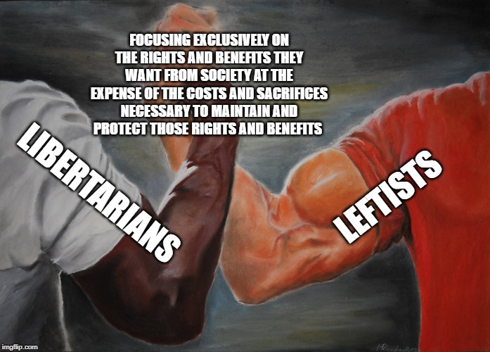 Epic Handshake Meme | FOCUSING EXCLUSIVELY ON THE RIGHTS AND BENEFITS THEY WANT FROM SOCIETY AT THE EXPENSE OF THE COSTS AND SACRIFICES NECESSARY TO MAINTAIN AND PROTECT THOSE RIGHTS AND BENEFITS; LEFTISTS; LIBERTARIANS | image tagged in epic handshake,leftists,liberals,libertarians,conservatives,military | made w/ Imgflip meme maker