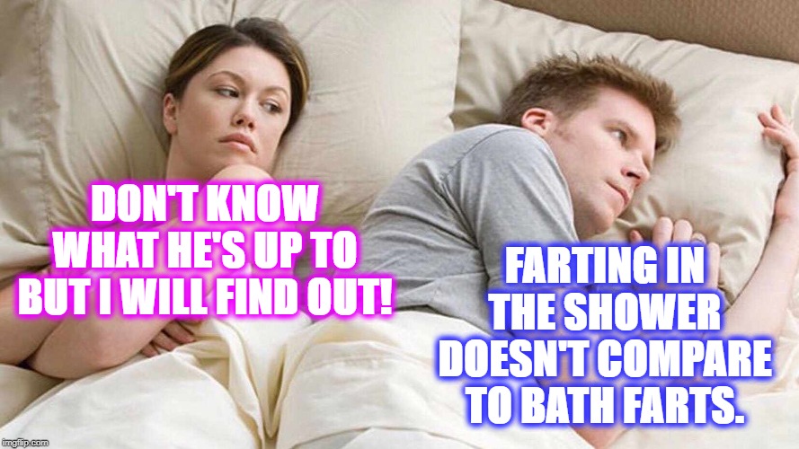 It's a fart thing. | FARTING IN THE SHOWER DOESN'T COMPARE TO BATH FARTS. DON'T KNOW WHAT HE'S UP TO BUT I WILL FIND OUT! | image tagged in i bet he's thinking about other women | made w/ Imgflip meme maker