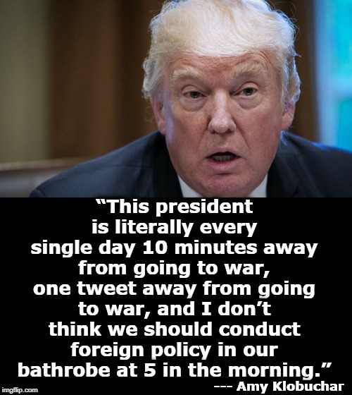 “This president is literally every single day 10 minutes away from going to war, one tweet away from going to war, and I don’t think we should conduct foreign policy in our bathrobe at 5 in the morning.”; --- Amy Klobuchar | image tagged in trump,klobuchar,war,tweet,foreign policy | made w/ Imgflip meme maker