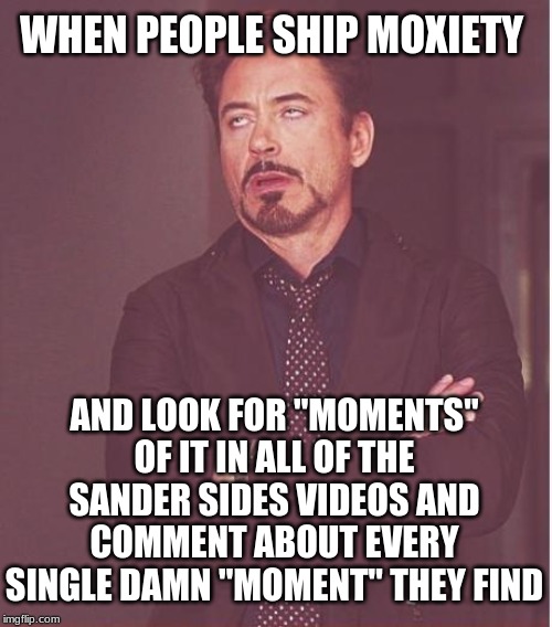 When people ship Moxiety... | WHEN PEOPLE SHIP MOXIETY; AND LOOK FOR "MOMENTS" OF IT IN ALL OF THE SANDER SIDES VIDEOS AND COMMENT ABOUT EVERY SINGLE DAMN "MOMENT" THEY FIND | image tagged in memes,face you make robert downey jr | made w/ Imgflip meme maker