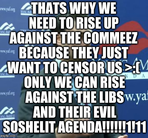 Ben Shapiro | THATS WHY WE NEED TO RISE UP AGAINST THE COMMEEZ BECAUSE THEY JUST WANT TO CENSOR US >:( ONLY WE CAN RISE AGAINST THE LIBS AND THEIR EVIL SO | image tagged in ben shapiro | made w/ Imgflip meme maker