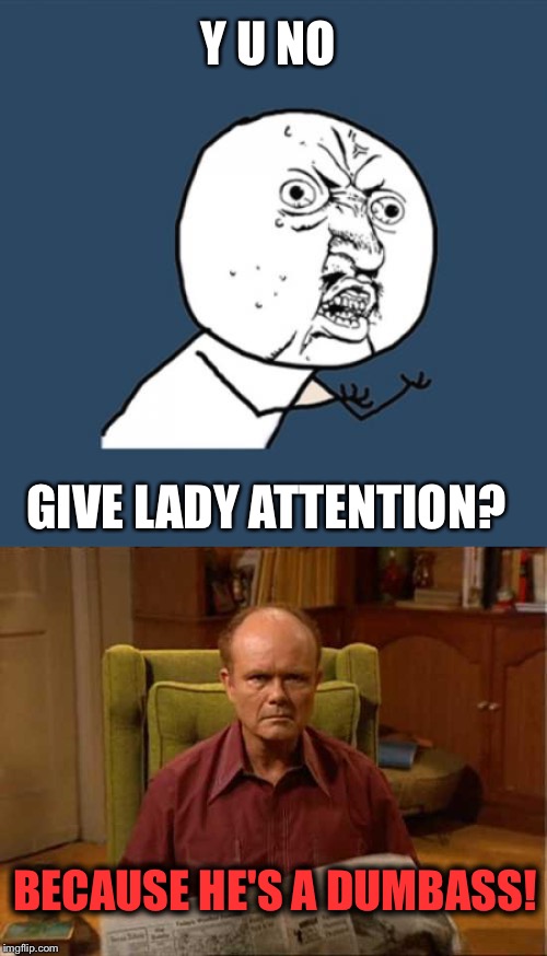 Y U NO GIVE LADY ATTENTION? BECAUSE HE'S A DUMBASS! | image tagged in memes,y u no,red foreman | made w/ Imgflip meme maker