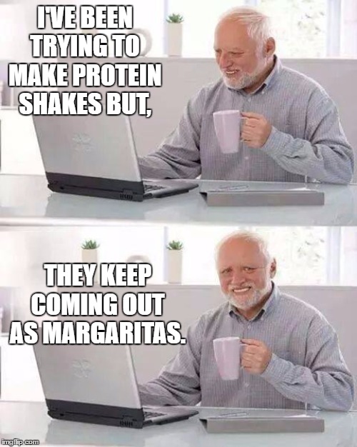 Hide the Pain Harold | I'VE BEEN TRYING TO MAKE PROTEIN SHAKES BUT, THEY KEEP COMING OUT AS MARGARITAS. | image tagged in memes,hide the pain harold,random,margarita | made w/ Imgflip meme maker