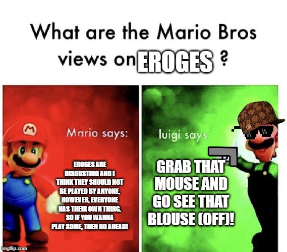 Mario Bros Views | EROGES; GRAB THAT MOUSE AND GO SEE THAT BLOUSE (OFF)! EROGES ARE DISGUSTING AND I THINK THEY SHOULD NOT BE PLAYED BY ANYONE, HOWEVER, EVERYONE HAS THEIR OWN THING, SO IF YOU WANNA PLAY SOME, THEN GO AHEAD! | image tagged in mario bros views | made w/ Imgflip meme maker