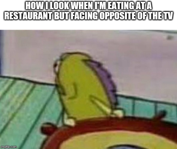 TVs in restaurants | HOW I LOOK WHEN I'M EATING AT A RESTAURANT BUT FACING OPPOSITE OF THE TV | image tagged in relatable,funny | made w/ Imgflip meme maker