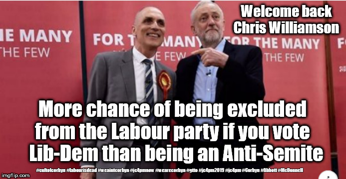 Corbyn - Anti-Semitism | Welcome back Chris Williamson; More chance of being excluded from the Labour party if you vote   Lib-Dem than being an Anti-Semite; #cultofcorbyn #labourisdead #weaintcorbyn #jc4pmnow #wearecorbyn #gtto #jc4pm2019 #jc4pm #Corbyn #Abbott #McDonnell | image tagged in corbyn chris williamson,cultofcorbyn,labourisdead,anti-semite and a racist,gtto jc4pmnow jc4pm2019,communist socialist | made w/ Imgflip meme maker