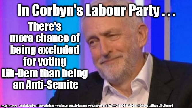 Corbyn - Anti-Semitism | In Corbyn's Labour Party . . . There's more chance of being excluded for voting Lib-Dem than being  an Anti-Semite; #cultofcorbyn #labourisdead #weaintcorbyn #jc4pmnow #wearecorbyn #gtto #jc4pm2019 #jc4pm #Corbyn #Abbott #McDonnell | image tagged in cultofcorbyn,labourisdead,anti-semite and a racist,jc4pmnow gtto jc4pm2019,communist socialist,funny | made w/ Imgflip meme maker