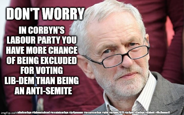 Corbyn - Anti-Semitism | IN CORBYN'S LABOUR PARTY YOU HAVE MORE CHANCE OF BEING EXCLUDED FOR VOTING LIB-DEM THAN BEING    AN ANTI-SEMITE; DON'T WORRY; #cultofcorbyn #labourisdead #weaintcorbyn #jc4pmnow #wearecorbyn #gtto #jc4pm2019 #jc4pm #Corbyn #Abbott #McDonnell | image tagged in cultofcorbyn,labourisdead,anti-semite and a racist,jc4pmnow gtto jc4pm2019,communist socialist,funny | made w/ Imgflip meme maker