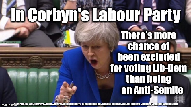 Corbyn - Anti-Semitism | In Corbyn's Labour Party; There's more chance of been excluded for voting Lib-Dem than being     an Anti-Semite; #JC4PMNOW #JC4PM2019 #GTTO #JC4PM #CULTOFCORBYN #LABOURISDEAD #WEAINTCORBYN #WEARECORBYN #CORBYN #ABBOTT #MCDONNELL | image tagged in cultofcorbyn,labourisdead,anti-semite and a racist,communist socialist,jc4pmnow gtto jc4pm2019,funny | made w/ Imgflip meme maker
