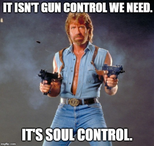 Chuck Norris Guns Meme | IT ISN'T GUN CONTROL WE NEED. IT'S SOUL CONTROL. | image tagged in memes,chuck norris guns,chuck norris | made w/ Imgflip meme maker