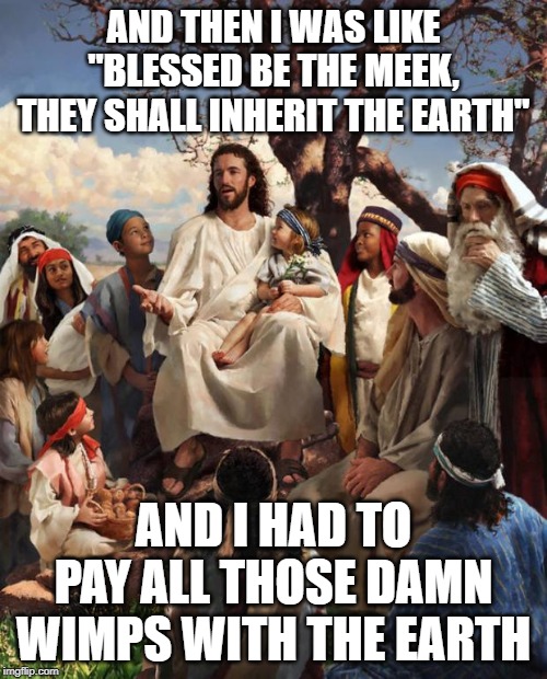 Jesus has Be-Attitude! | AND THEN I WAS LIKE "BLESSED BE THE MEEK, THEY SHALL INHERIT THE EARTH"; AND I HAD TO PAY ALL THOSE DAMN WIMPS WITH THE EARTH | image tagged in story time jesus | made w/ Imgflip meme maker