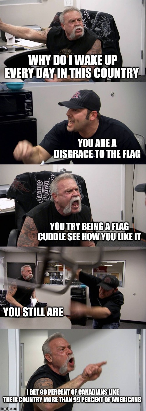 I'm the old guy | WHY DO I WAKE UP EVERY DAY IN THIS COUNTRY; YOU ARE A DISGRACE TO THE FLAG; YOU TRY BEING A FLAG CUDDLE SEE HOW YOU LIKE IT; YOU STILL ARE; I BET 99 PERCENT OF CANADIANS LIKE THEIR COUNTRY MORE THAN 99 PERCENT OF AMERICANS | image tagged in memes,american chopper argument | made w/ Imgflip meme maker