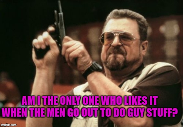 Am I The Only One Around Here Meme | AM I THE ONLY ONE WHO LIKES IT WHEN THE MEN GO OUT TO DO GUY STUFF? | image tagged in memes,am i the only one around here | made w/ Imgflip meme maker