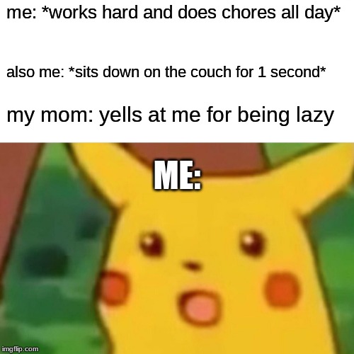 Surprised Pikachu | me: *works hard and does chores all day*; also me: *sits down on the couch for 1 second*; my mom: yells at me for being lazy; ME: | image tagged in memes,surprised pikachu | made w/ Imgflip meme maker