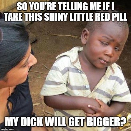 Ain't Goin Fer It | SO YOU'RE TELLING ME IF I TAKE THIS SHINY LITTLE RED PILL; MY DICK WILL GET BIGGER? | image tagged in memes,third world skeptical kid | made w/ Imgflip meme maker