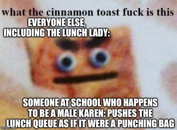 what the cinnamon toast f^%$ is this | EVERYONE ELSE, INCLUDING THE LUNCH LADY:; SOMEONE AT SCHOOL WHO HAPPENS TO BE A MALE KAREN: PUSHES THE LUNCH QUEUE AS IF IT WERE A PUNCHING BAG | image tagged in what the cinnamon toast f is this | made w/ Imgflip meme maker